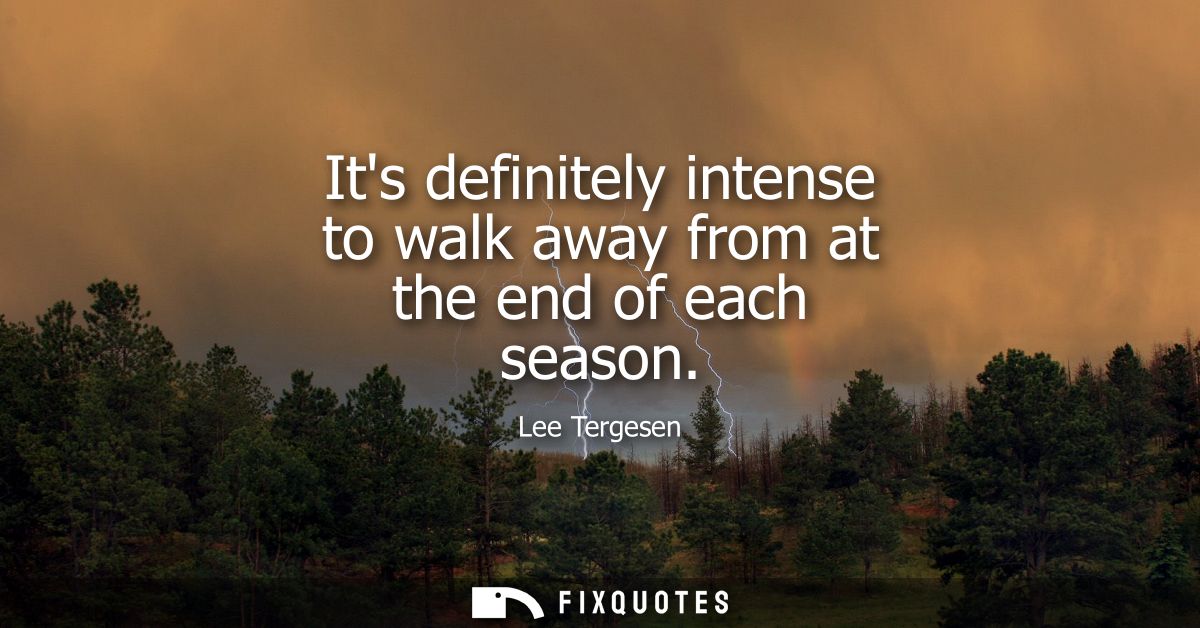 Its definitely intense to walk away from at the end of each season