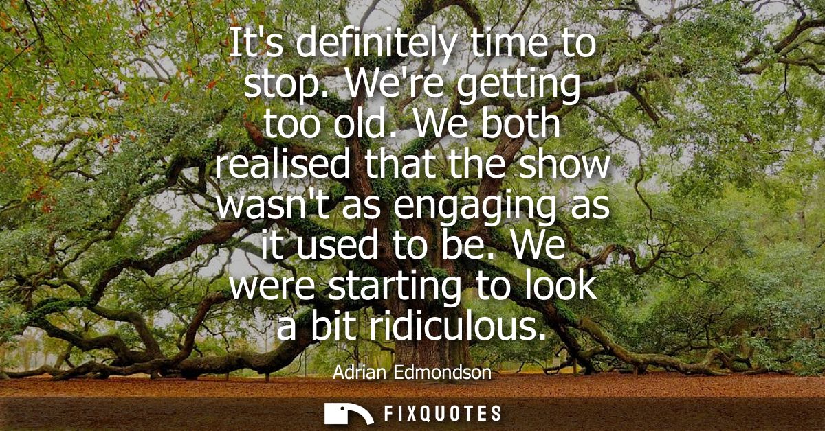 Its definitely time to stop. Were getting too old. We both realised that the show wasnt as engaging as it used to be. We
