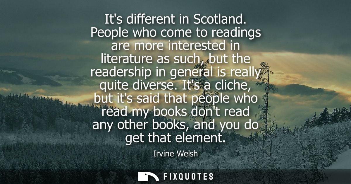 Its different in Scotland. People who come to readings are more interested in literature as such, but the readership in 