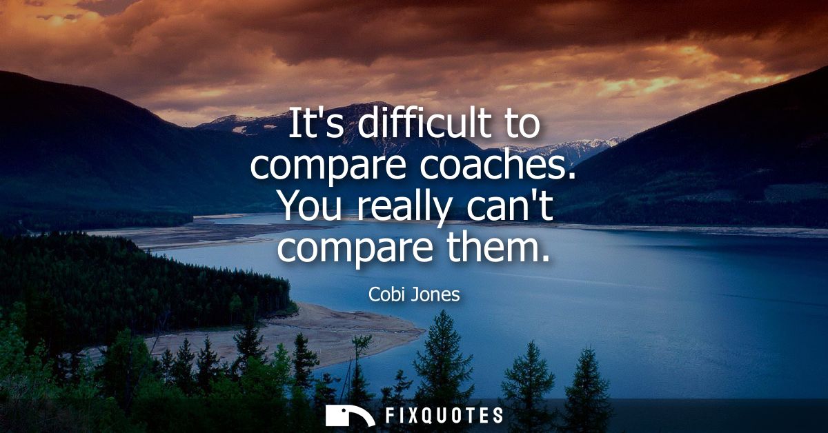 Its difficult to compare coaches. You really cant compare them