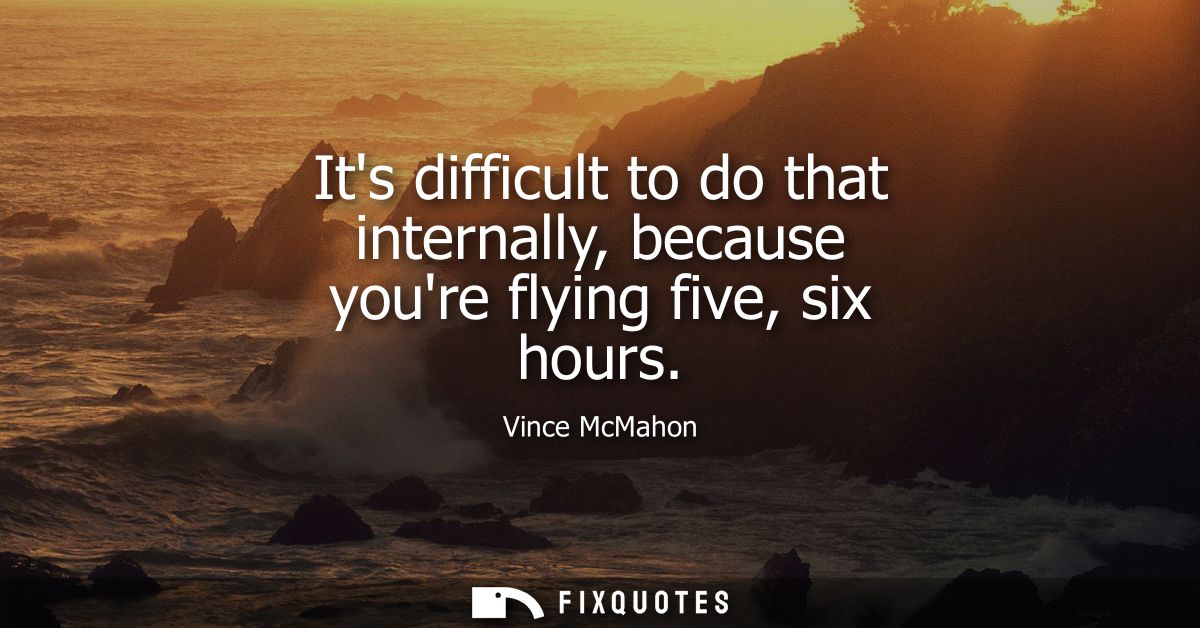 Its difficult to do that internally, because youre flying five, six hours