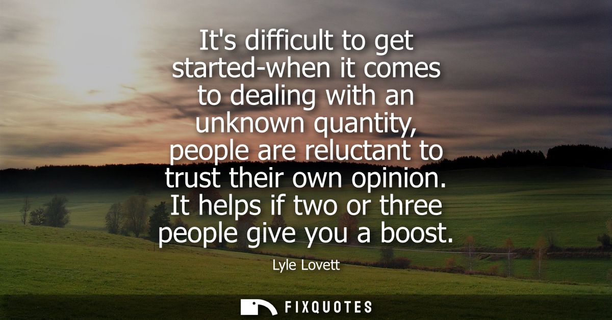 Its difficult to get started-when it comes to dealing with an unknown quantity, people are reluctant to trust their own 