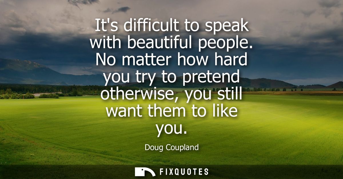 Its difficult to speak with beautiful people. No matter how hard you try to pretend otherwise, you still want them to li