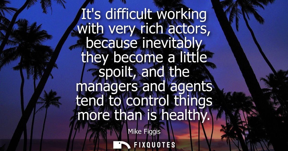 Its difficult working with very rich actors, because inevitably they become a little spoilt, and the managers and agents