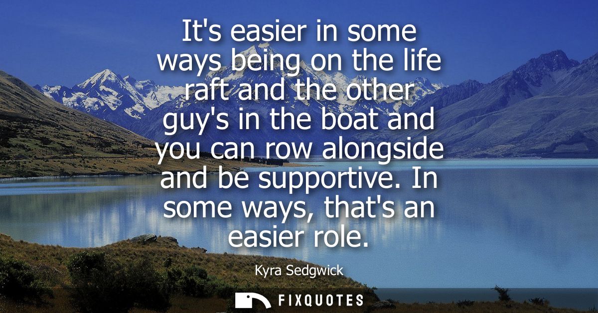 Its easier in some ways being on the life raft and the other guys in the boat and you can row alongside and be supportiv