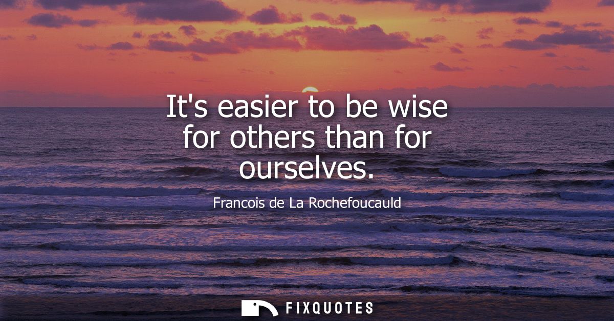 Its easier to be wise for others than for ourselves - Francois de La Rochefoucauld