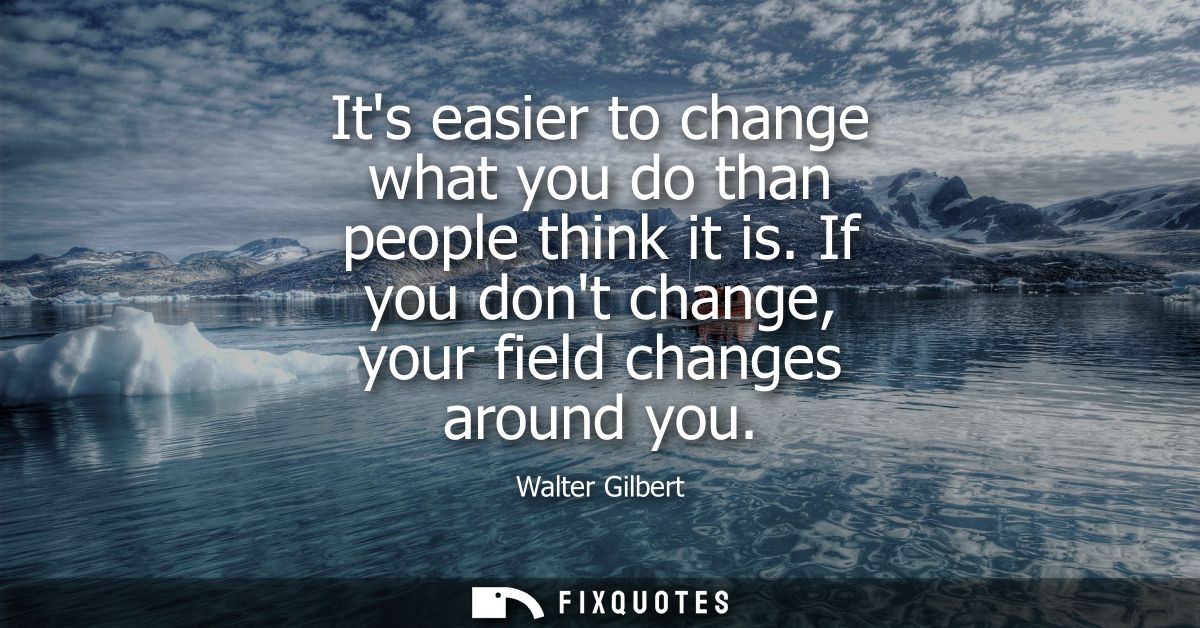 Its easier to change what you do than people think it is. If you dont change, your field changes around you