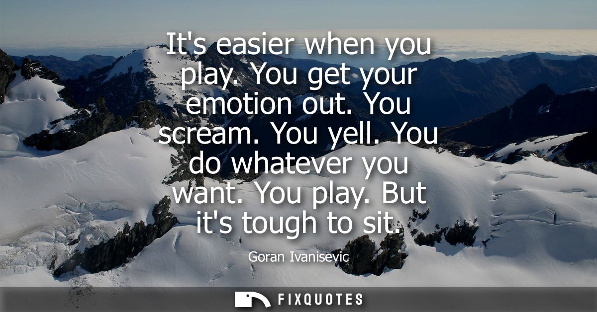 Its easier when you play. You get your emotion out. You scream. You yell. You do whatever you want. You play. But its to