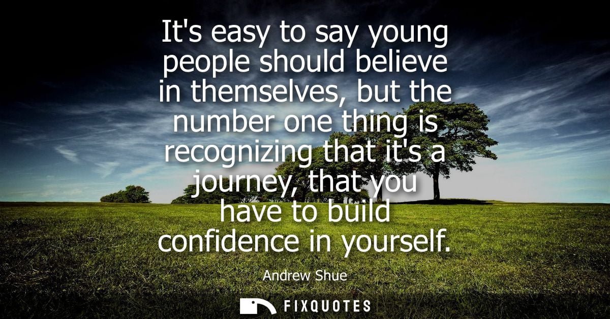 Its easy to say young people should believe in themselves, but the number one thing is recognizing that its a journey, t