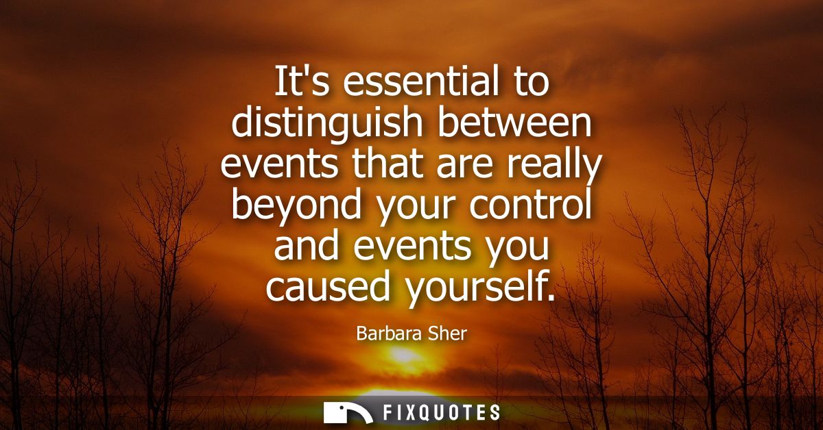 Its essential to distinguish between events that are really beyond your control and events you caused yourself