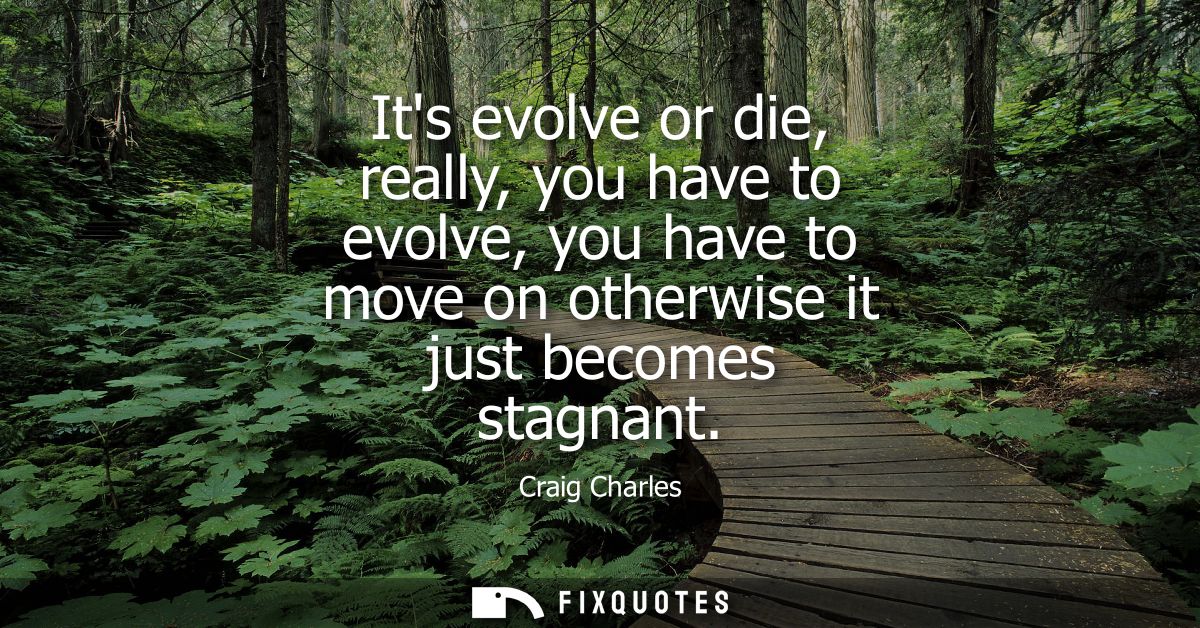 Its evolve or die, really, you have to evolve, you have to move on otherwise it just becomes stagnant