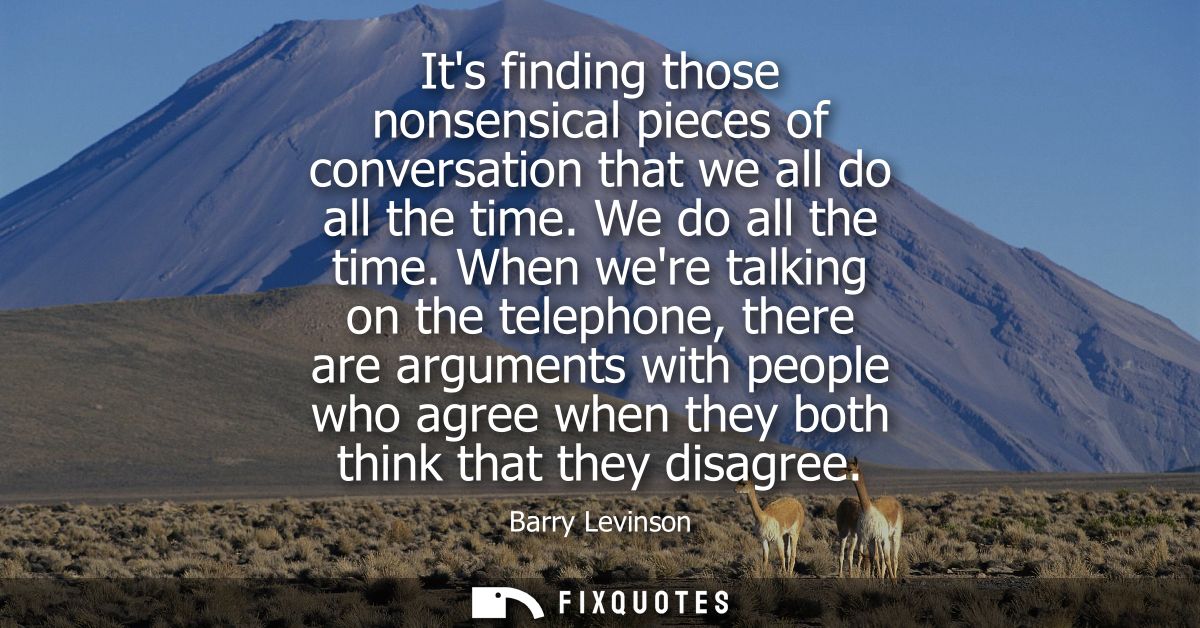 Its finding those nonsensical pieces of conversation that we all do all the time. We do all the time.