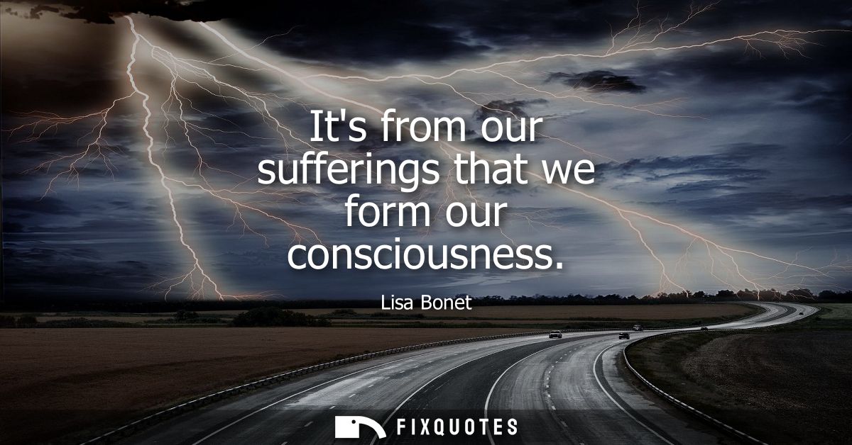 Its from our sufferings that we form our consciousness