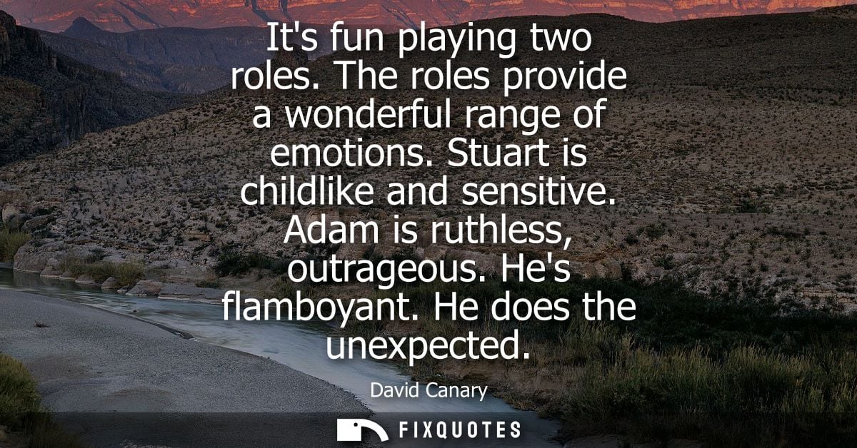 Its fun playing two roles. The roles provide a wonderful range of emotions. Stuart is childlike and sensitive. Adam is r