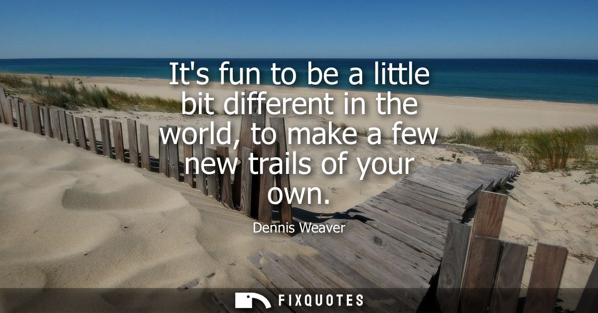 Its fun to be a little bit different in the world, to make a few new trails of your own