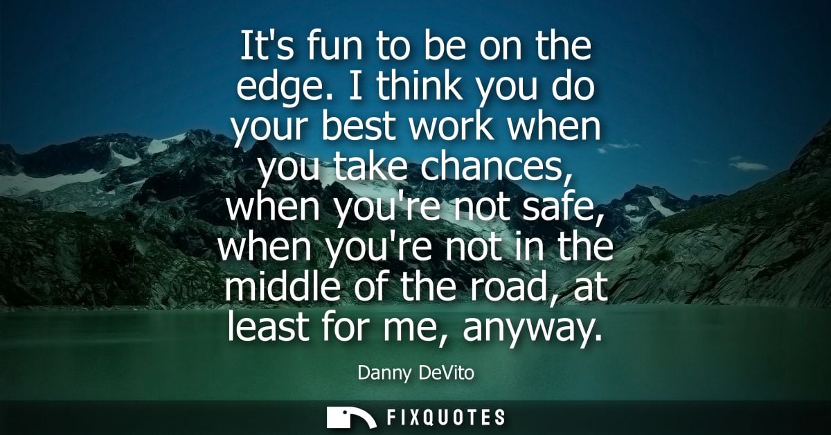 Its fun to be on the edge. I think you do your best work when you take chances, when youre not safe, when youre not in t