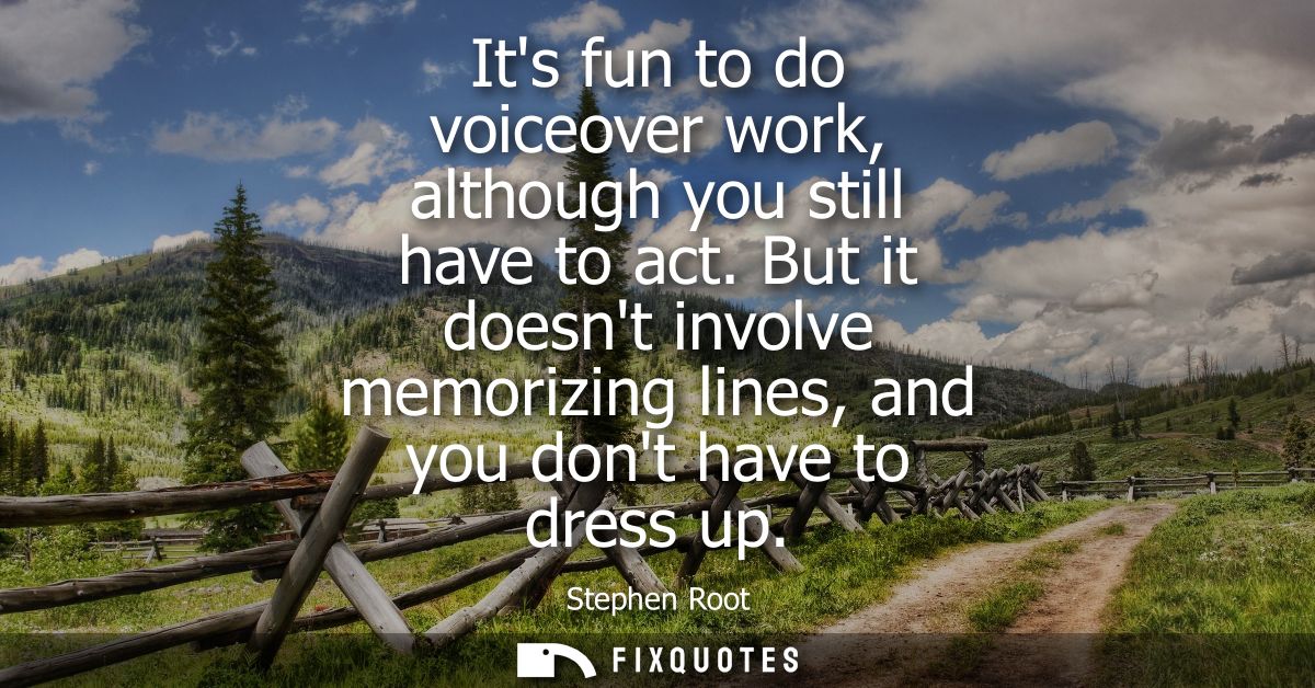 Its fun to do voiceover work, although you still have to act. But it doesnt involve memorizing lines, and you dont have 