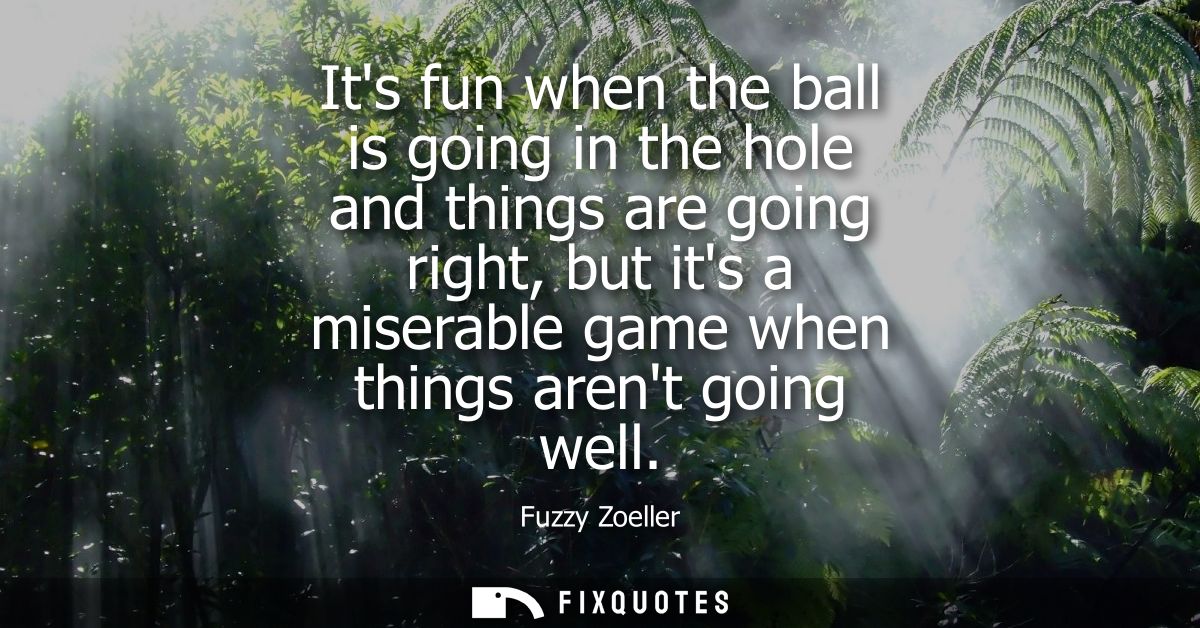 Its fun when the ball is going in the hole and things are going right, but its a miserable game when things arent going 