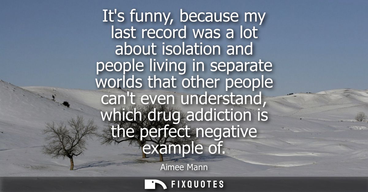 Its funny, because my last record was a lot about isolation and people living in separate worlds that other people cant 
