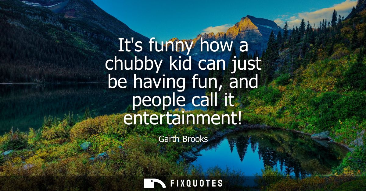 Its funny how a chubby kid can just be having fun, and people call it entertainment!
