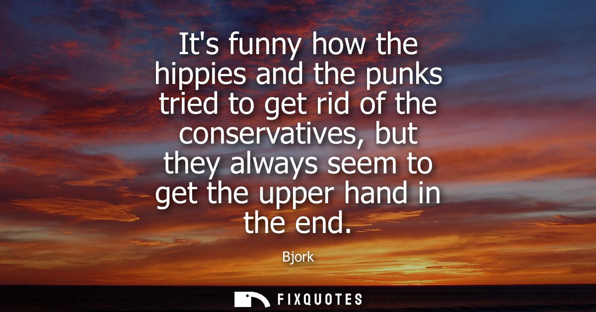Its funny how the hippies and the punks tried to get rid of the conservatives, but they always seem to get the upper han