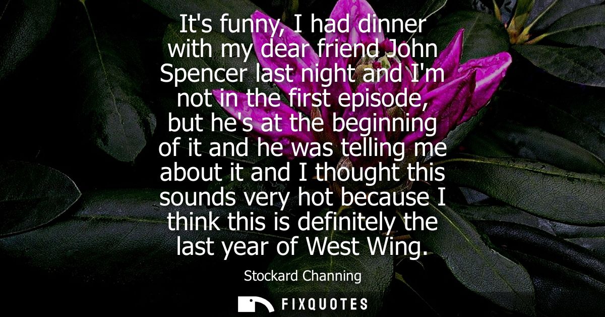 Its funny, I had dinner with my dear friend John Spencer last night and Im not in the first episode, but hes at the begi