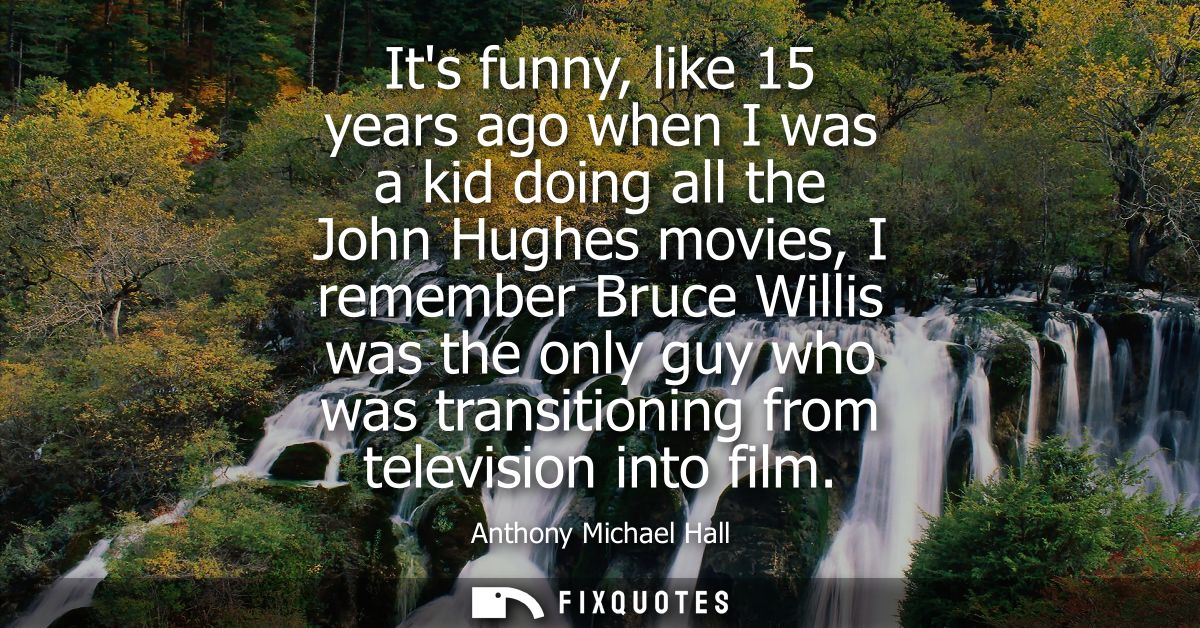 Its funny, like 15 years ago when I was a kid doing all the John Hughes movies, I remember Bruce Willis was the only guy