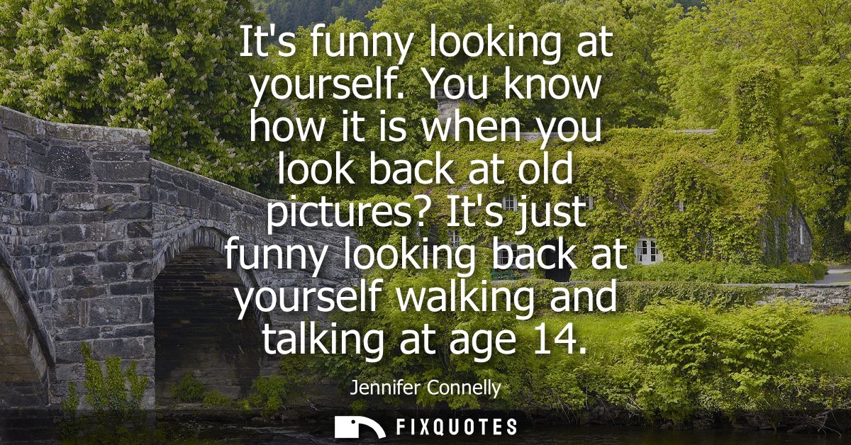 Its funny looking at yourself. You know how it is when you look back at old pictures? Its just funny looking back at you