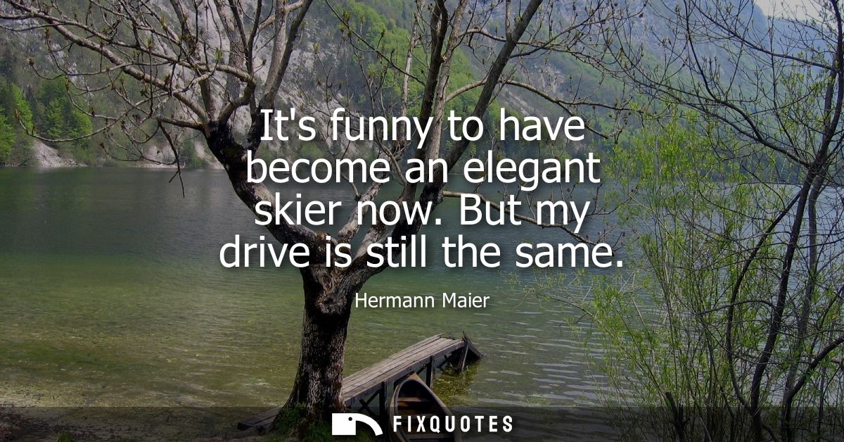Its funny to have become an elegant skier now. But my drive is still the same