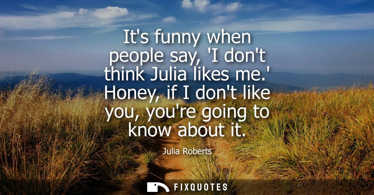 Its funny when people say, I dont think Julia likes me. Honey, if I dont like you, youre going to know about it - Julia 