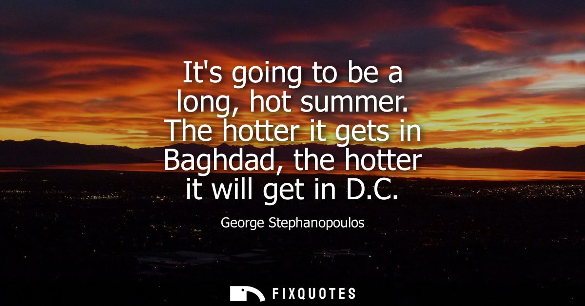 Its going to be a long, hot summer. The hotter it gets in Baghdad, the hotter it will get in D.C