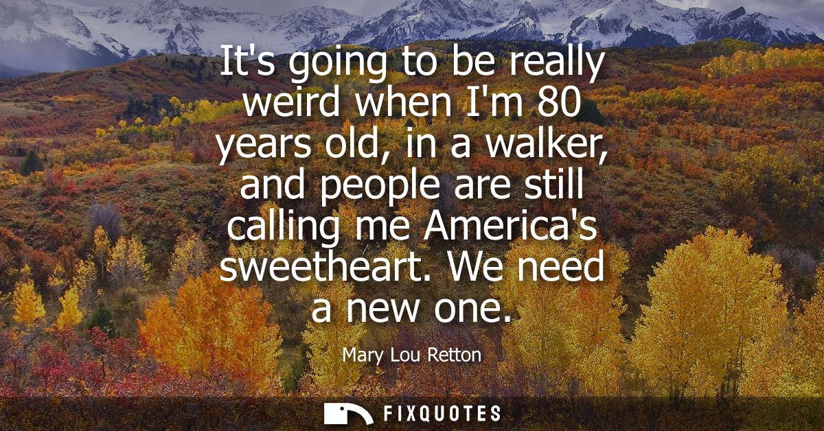 Its going to be really weird when Im 80 years old, in a walker, and people are still calling me Americas sweetheart. We 