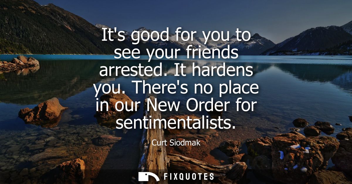 Its good for you to see your friends arrested. It hardens you. Theres no place in our New Order for sentimentalists