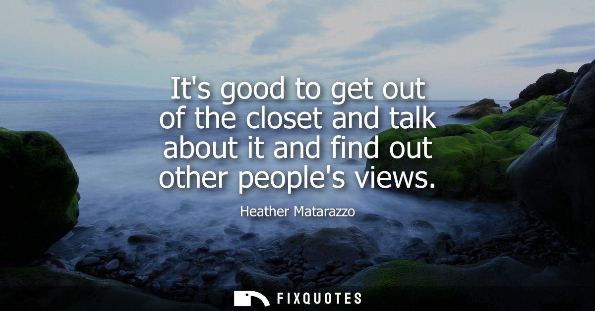 Its good to get out of the closet and talk about it and find out other peoples views