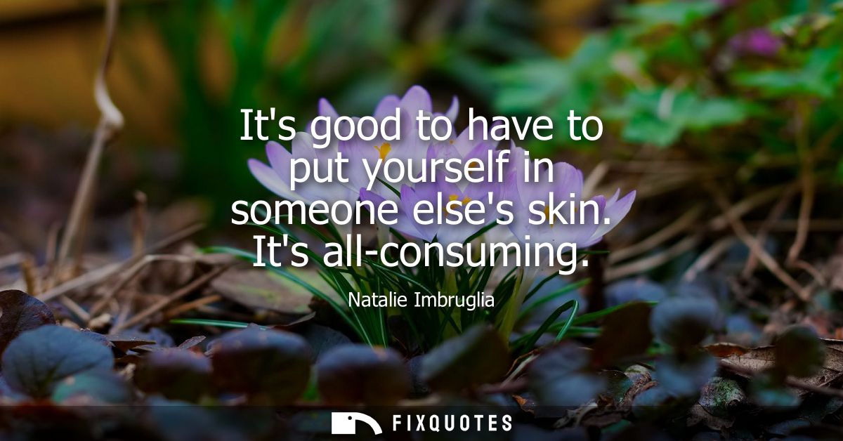 Its good to have to put yourself in someone elses skin. Its all-consuming