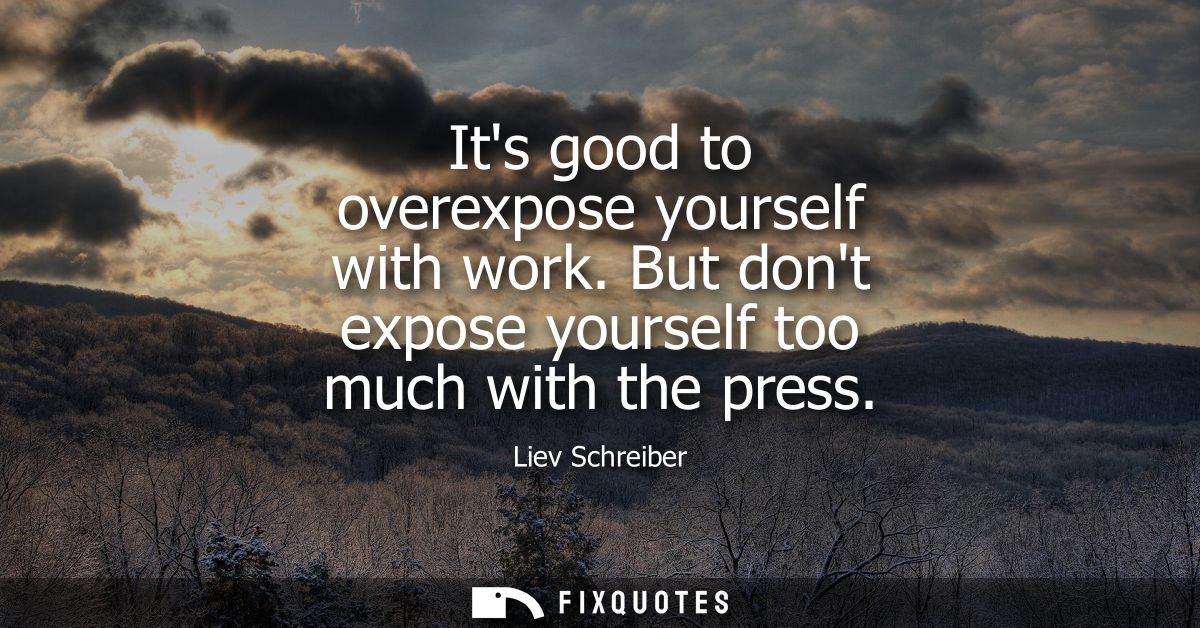 Its good to overexpose yourself with work. But dont expose yourself too much with the press