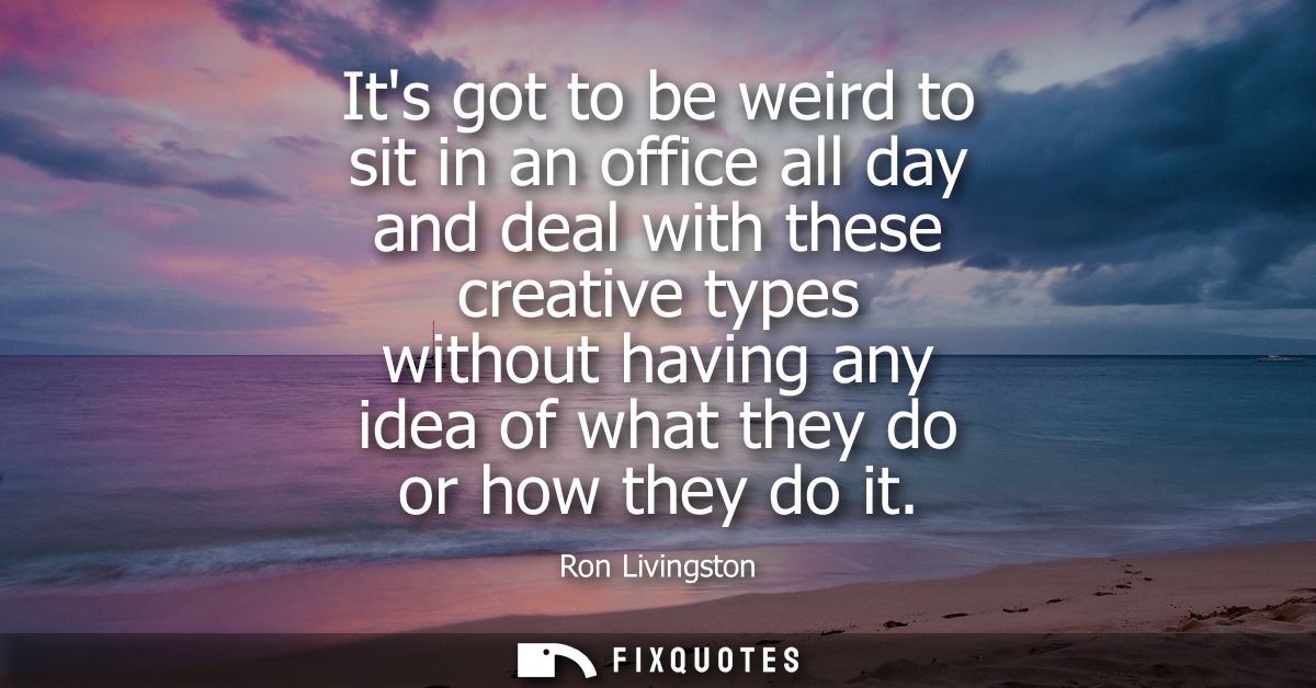 Its got to be weird to sit in an office all day and deal with these creative types without having any idea of what they 