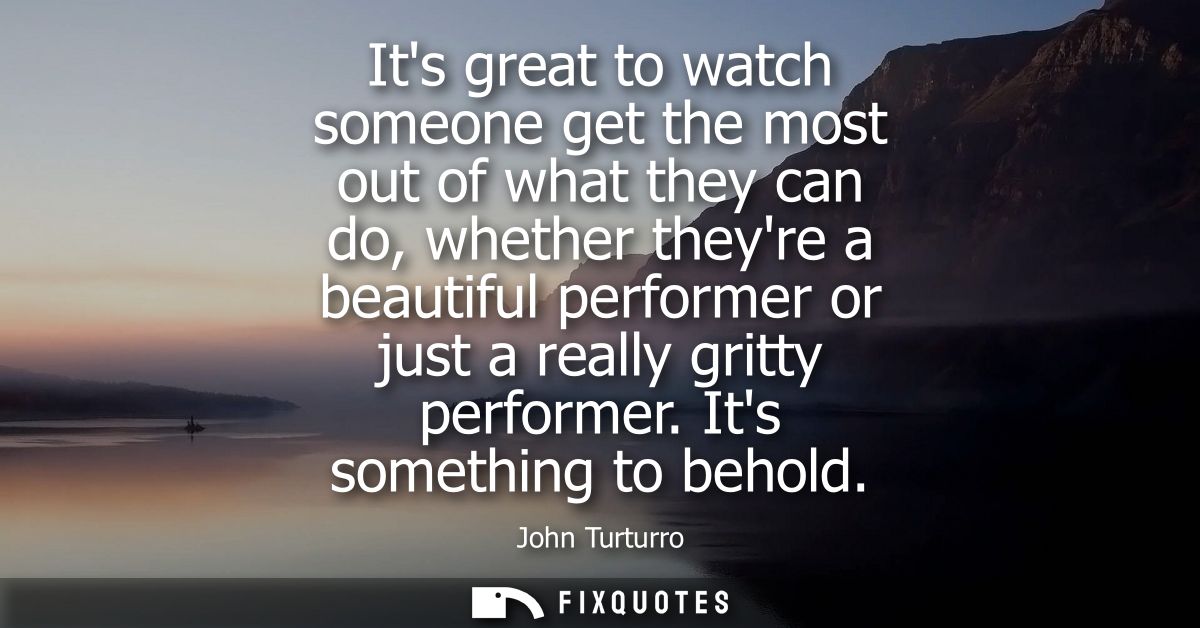 Its great to watch someone get the most out of what they can do, whether theyre a beautiful performer or just a really g