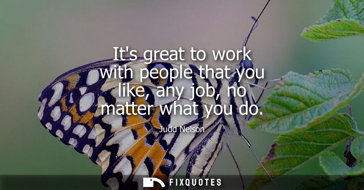 Its great to work with people that you like, any job, no matter what you do