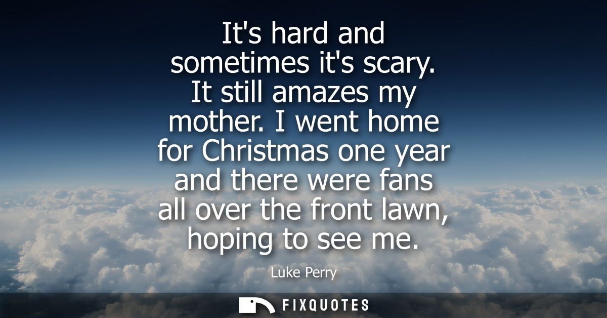 Its hard and sometimes its scary. It still amazes my mother. I went home for Christmas one year and there were fans all 