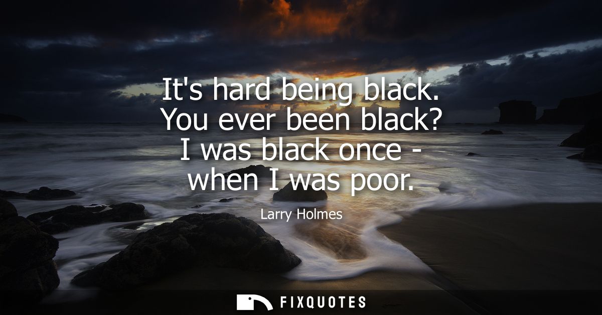 Its hard being black. You ever been black? I was black once - when I was poor