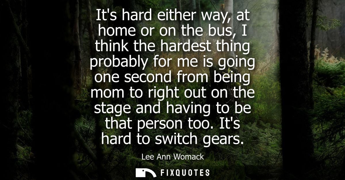Its hard either way, at home or on the bus, I think the hardest thing probably for me is going one second from being mom
