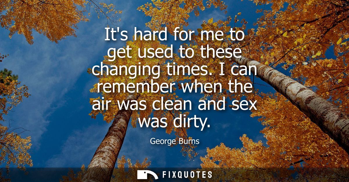Its hard for me to get used to these changing times. I can remember when the air was clean and sex was dirty