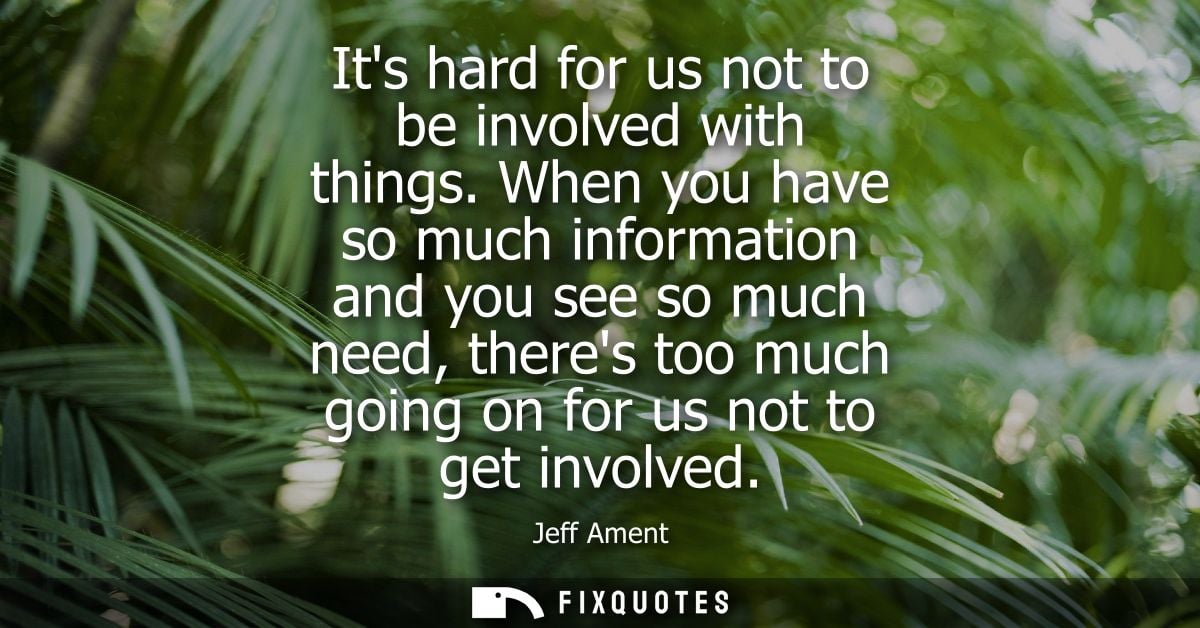 Its hard for us not to be involved with things. When you have so much information and you see so much need, theres too m