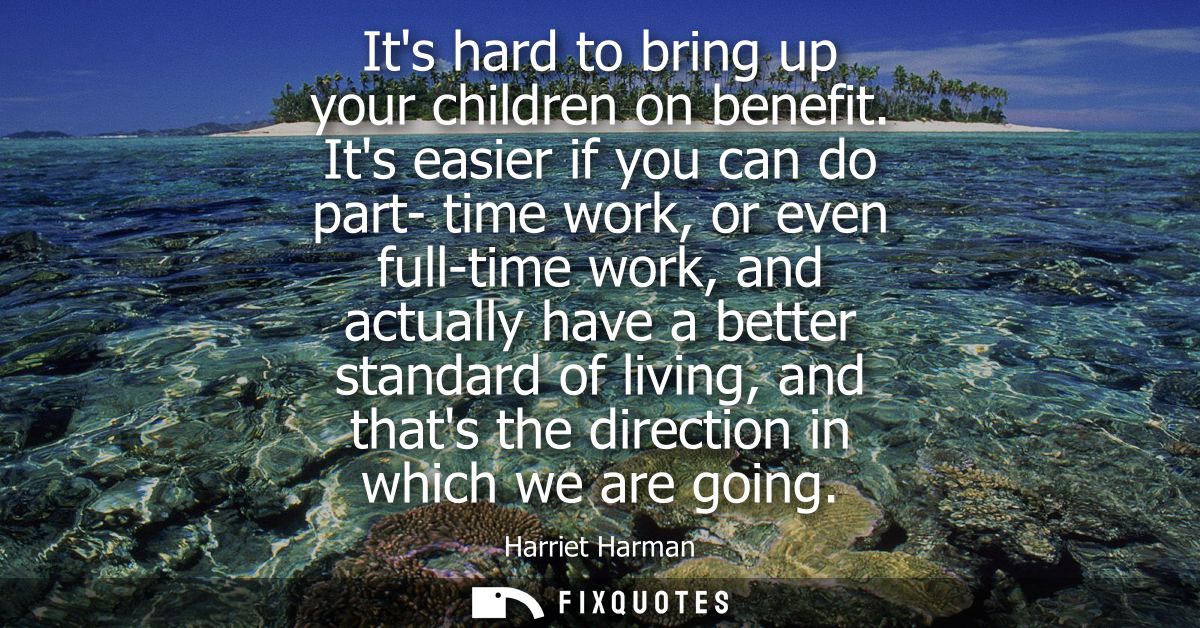 Its hard to bring up your children on benefit. Its easier if you can do part- time work, or even full-time work, and act