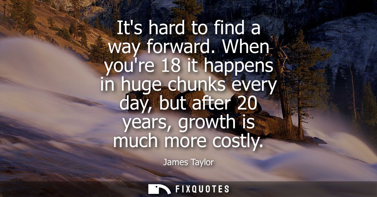 Its hard to find a way forward. When youre 18 it happens in huge chunks every day, but after 20 years, growth is much mo