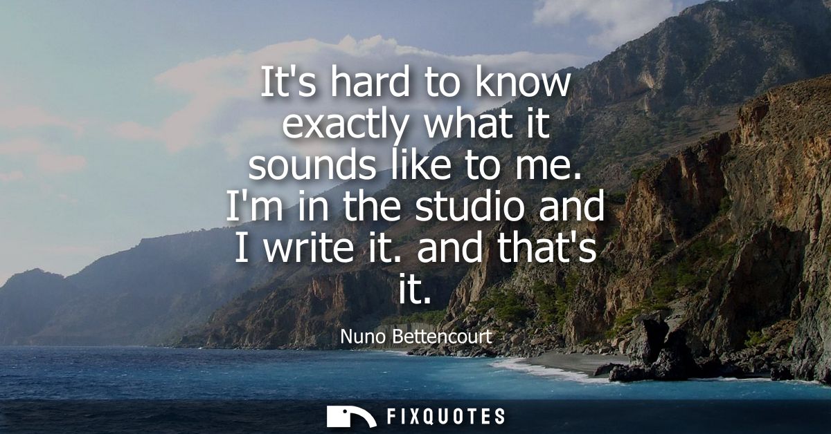 Its hard to know exactly what it sounds like to me. Im in the studio and I write it. and thats it - Nuno Bettencourt