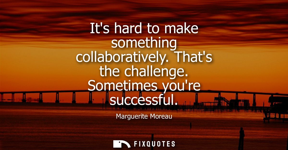 Its hard to make something collaboratively. Thats the challenge. Sometimes youre successful
