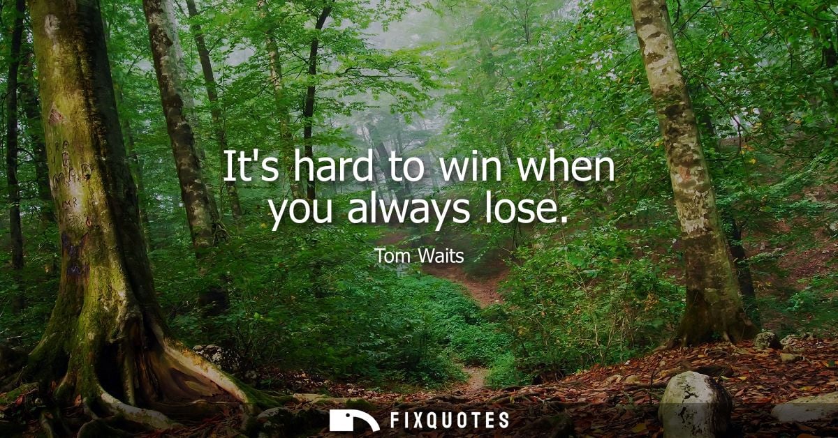 Its hard to win when you always lose - Tom Waits