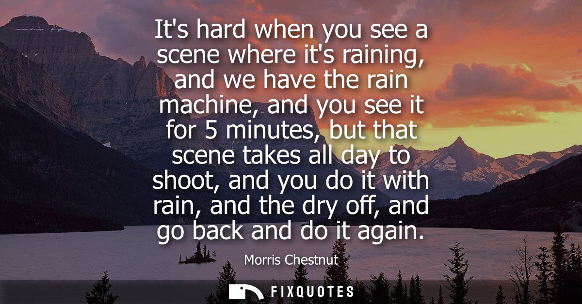 Its hard when you see a scene where its raining, and we have the rain machine, and you see it for 5 minutes, but that sc